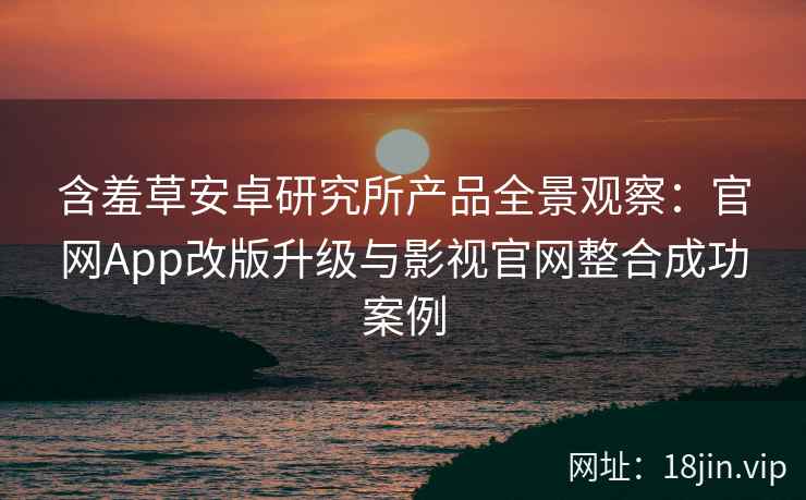 含羞草安卓研究所产品全景观察：官网App改版升级与影视官网整合成功案例