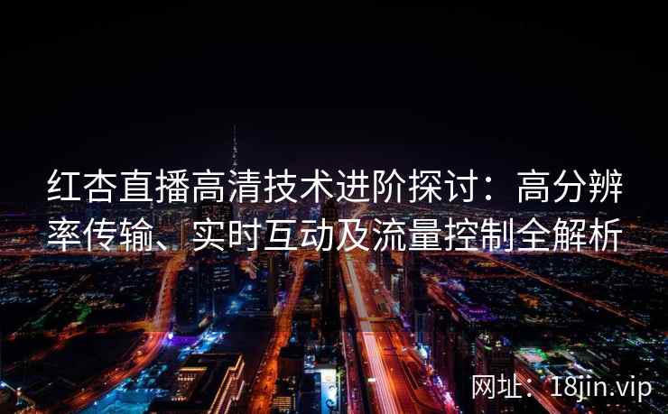 红杏直播高清技术进阶探讨：高分辨率传输、实时互动及流量控制全解析