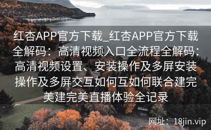 红杏APP官方下载_红杏APP官方下载全解码：高清视频入口全流程全解码：高清视频设置、安装操作及多屏安装操作及多屏交互如何互如何联合建完美建完美直播体验全记录