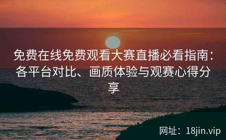 免费在线免费观看大赛直播必看指南：各平台对比、画质体验与观赛心得分享