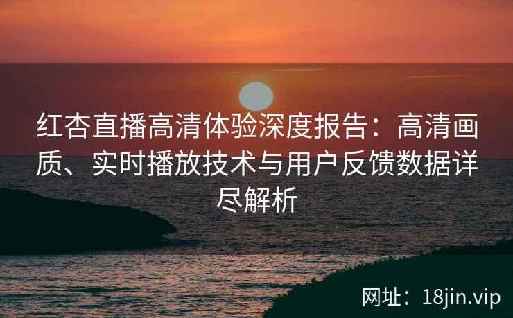 红杏直播高清体验深度报告：高清画质、实时播放技术与用户反馈数据详尽解析