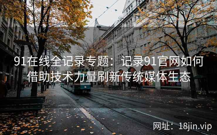 91在线全记录专题：记录91官网如何借助技术力量刷新传统媒体生态