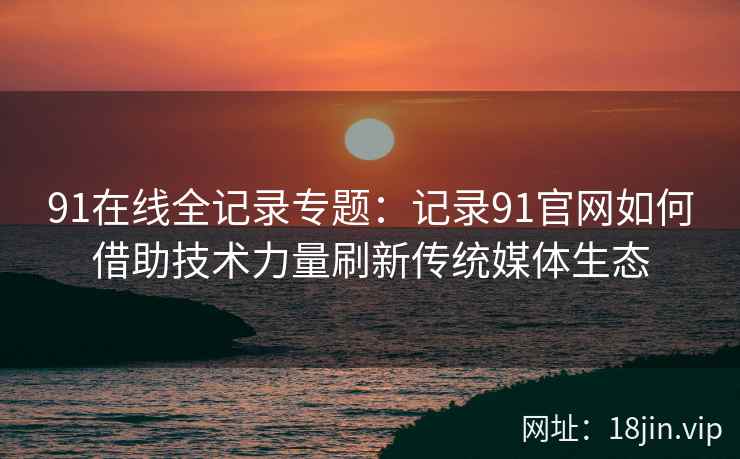 91在线全记录专题：记录91官网如何借助技术力量刷新传统媒体生态