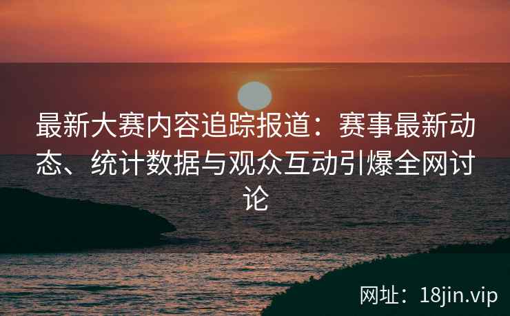 最新大赛内容追踪报道：赛事最新动态、统计数据与观众互动引爆全网讨论