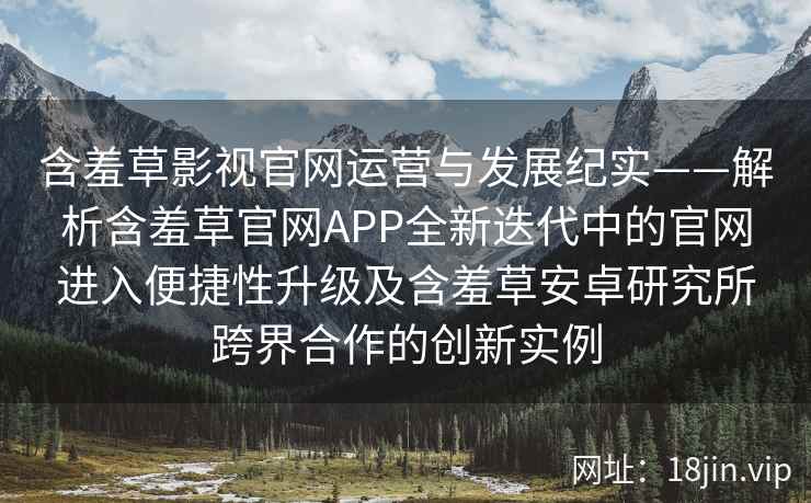 含羞草影视官网运营与发展纪实——解析含羞草官网APP全新迭代中的官网进入便捷性升级及含羞草安卓研究所跨界合作的创新实例