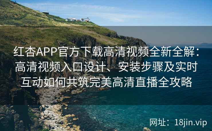 红杏APP官方下载高清视频全新全解：高清视频入口设计、安装步骤及实时互动如何共筑完美高清直播全攻略