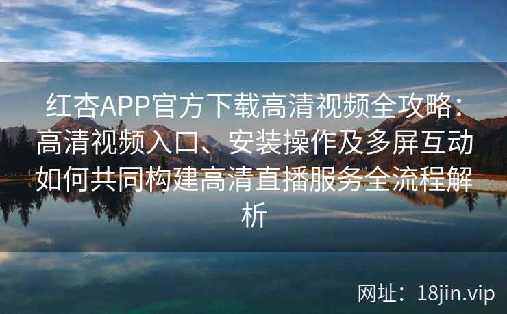 红杏APP官方下载高清视频全攻略：高清视频入口、安装操作及多屏互动如何共同构建高清直播服务全流程解析