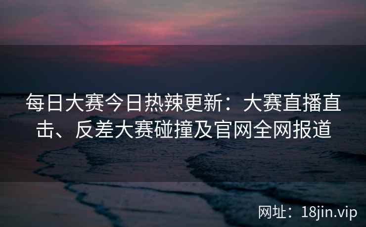 每日大赛今日热辣更新：大赛直播直击、反差大赛碰撞及官网全网报道