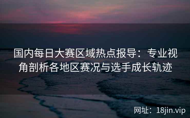 国内每日大赛区域热点报导：专业视角剖析各地区赛况与选手成长轨迹