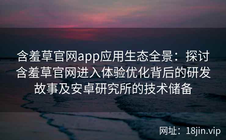 含羞草官网app应用生态全景：探讨含羞草官网进入体验优化背后的研发故事及安卓研究所的技术储备