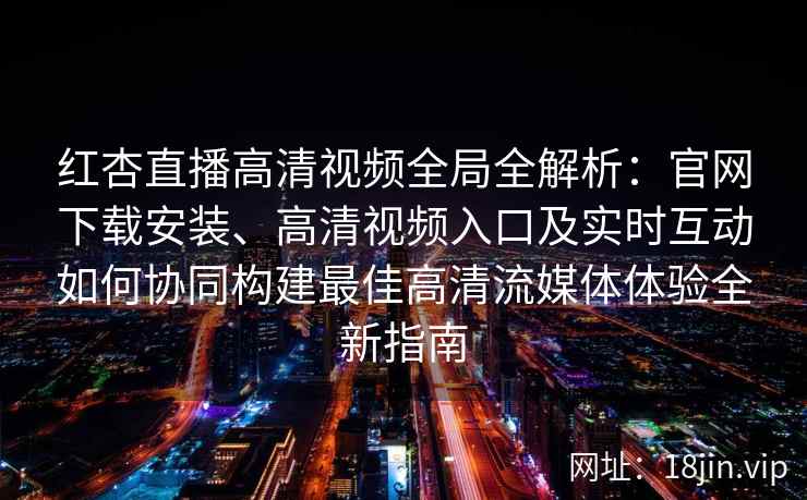 红杏直播高清视频全局全解析：官网下载安装、高清视频入口及实时互动如何协同构建最佳高清流媒体体验全新指南