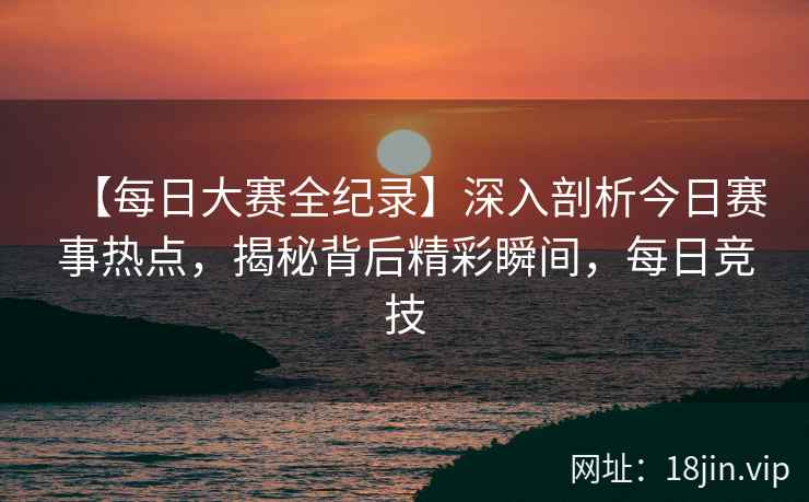 【每日大赛全纪录】深入剖析今日赛事热点，揭秘背后精彩瞬间，每日竞技