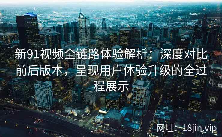 新91视频全链路体验解析：深度对比前后版本，呈现用户体验升级的全过程展示