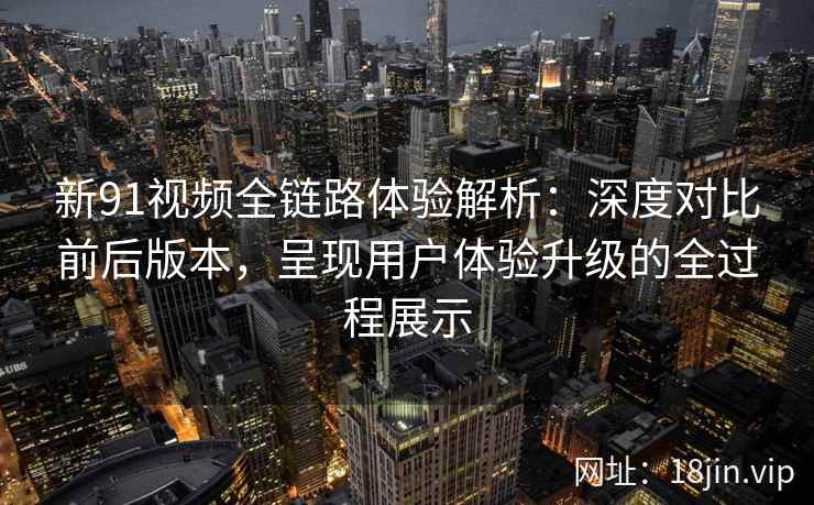 新91视频全链路体验解析：深度对比前后版本，呈现用户体验升级的全过程展示