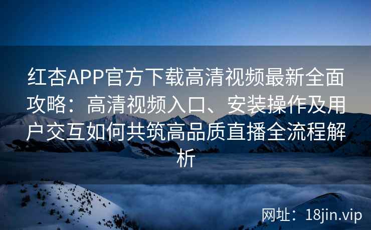 红杏APP官方下载高清视频最新全面攻略：高清视频入口、安装操作及用户交互如何共筑高品质直播全流程解析