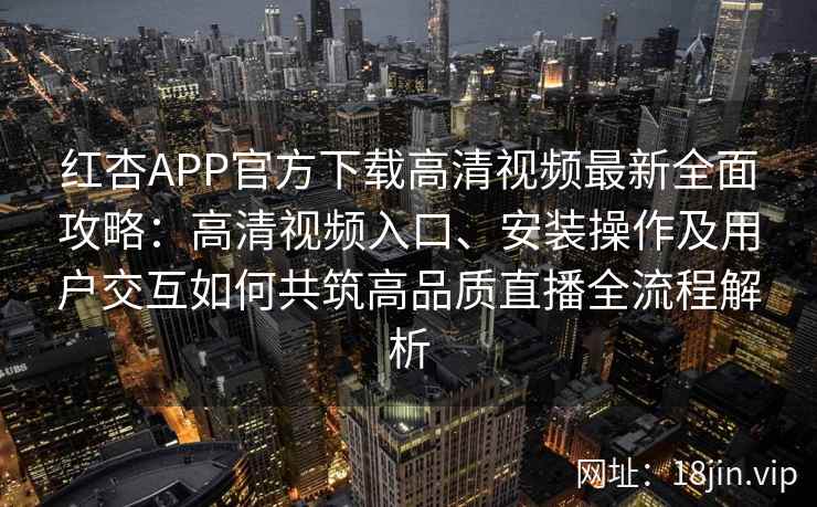 红杏APP官方下载高清视频最新全面攻略：高清视频入口、安装操作及用户交互如何共筑高品质直播全流程解析