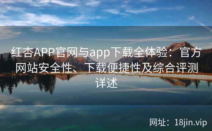 红杏APP官网与app下载全体验：官方网站安全性、下载便捷性及综合评测详述