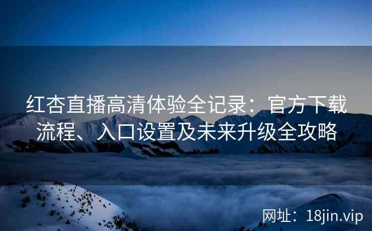 红杏直播高清体验全记录：官方下载流程、入口设置及未来升级全攻略