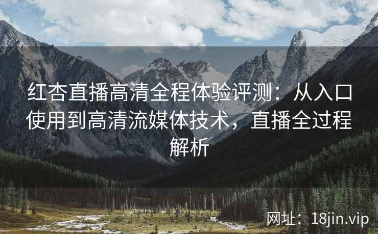 红杏直播高清全程体验评测：从入口使用到高清流媒体技术，直播全过程解析