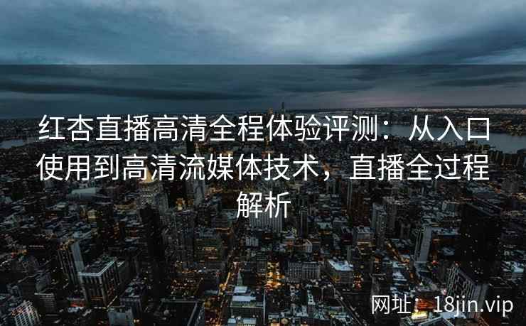 红杏直播高清全程体验评测：从入口使用到高清流媒体技术，直播全过程解析