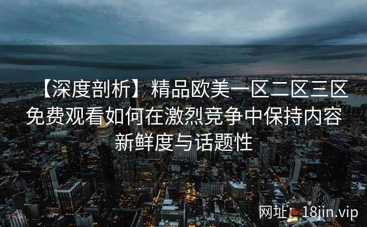【深度剖析】精品欧美一区二区三区免费观看如何在激烈竞争中保持内容新鲜度与话题性