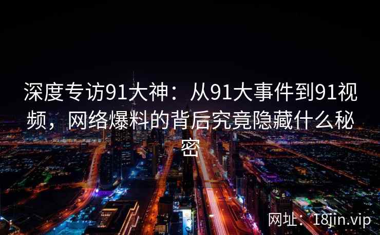 深度专访91大神：从91大事件到91视频，网络爆料的背后究竟隐藏什么秘密