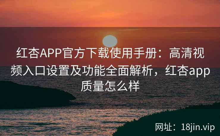 红杏APP官方下载使用手册：高清视频入口设置及功能全面解析，红杏app质量怎么样