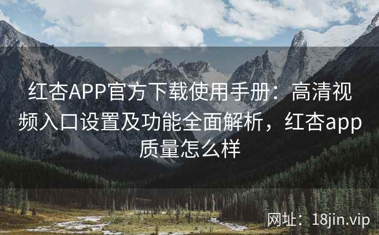 红杏APP官方下载使用手册：高清视频入口设置及功能全面解析，红杏app质量怎么样