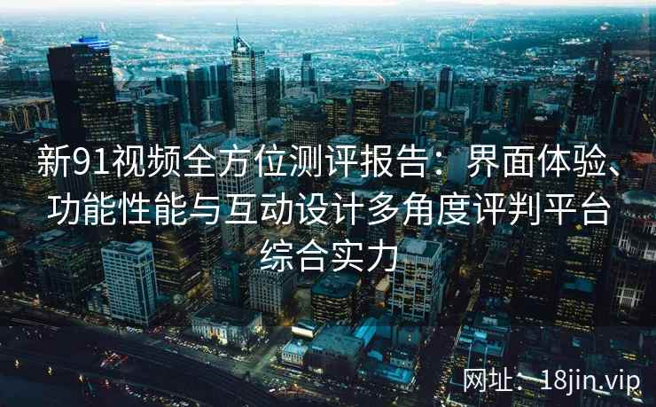 新91视频全方位测评报告：界面体验、功能性能与互动设计多角度评判平台综合实力