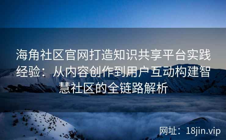 海角社区官网打造知识共享平台实践经验：从内容创作到用户互动构建智慧社区的全链路解析