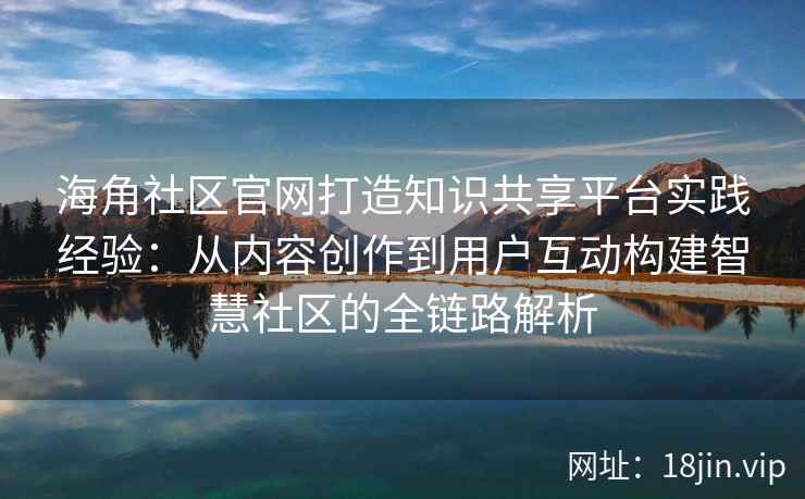 海角社区官网打造知识共享平台实践经验：从内容创作到用户互动构建智慧社区的全链路解析