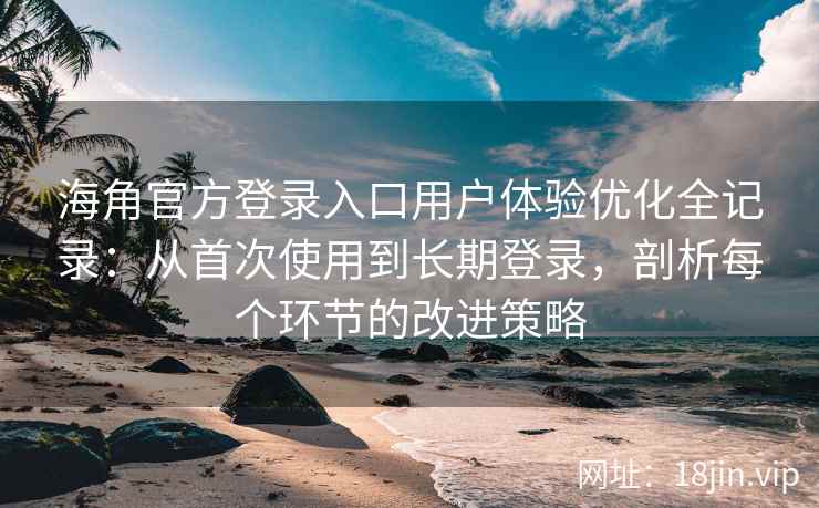 海角官方登录入口用户体验优化全记录：从首次使用到长期登录，剖析每个环节的改进策略