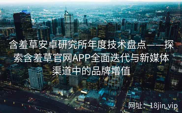 含羞草安卓研究所年度技术盘点——探索含羞草官网APP全面迭代与新媒体渠道中的品牌增值