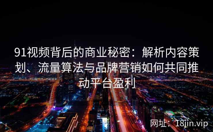 91视频背后的商业秘密：解析内容策划、流量算法与品牌营销如何共同推动平台盈利
