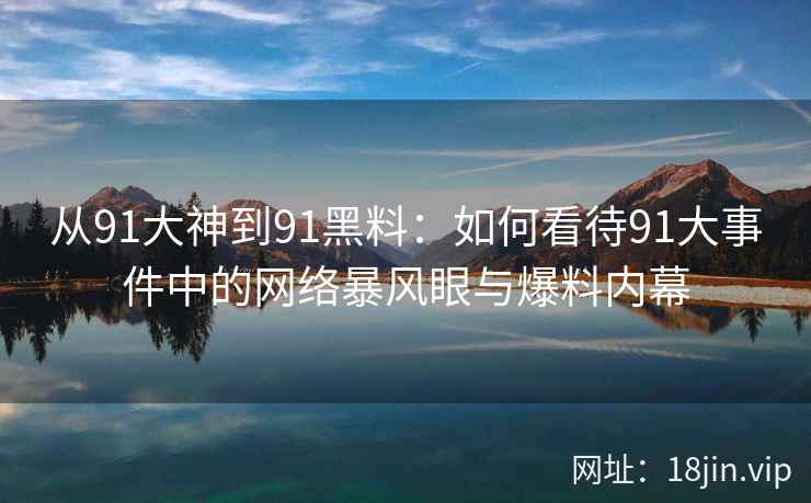 从91大神到91黑料：如何看待91大事件中的网络暴风眼与爆料内幕