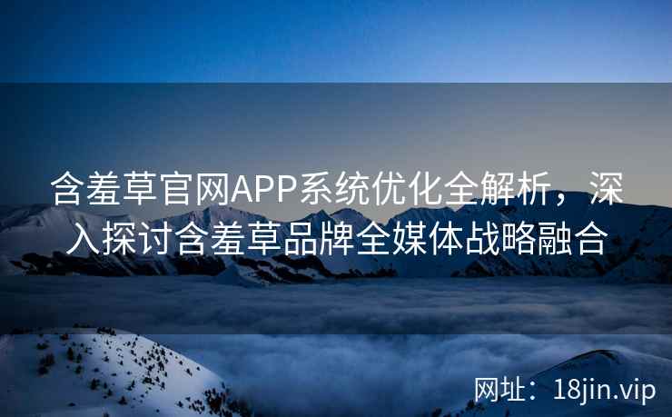 含羞草官网APP系统优化全解析，深入探讨含羞草品牌全媒体战略融合