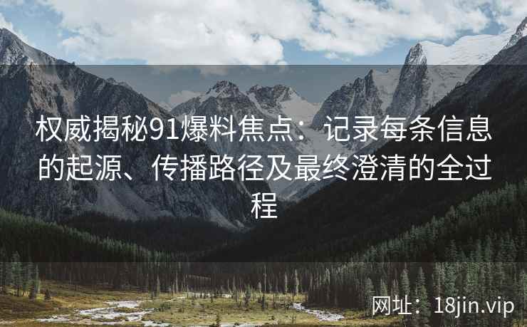 权威揭秘91爆料焦点：记录每条信息的起源、传播路径及最终澄清的全过程