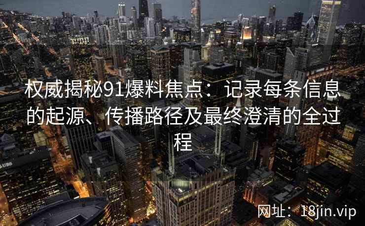 权威揭秘91爆料焦点：记录每条信息的起源、传播路径及最终澄清的全过程