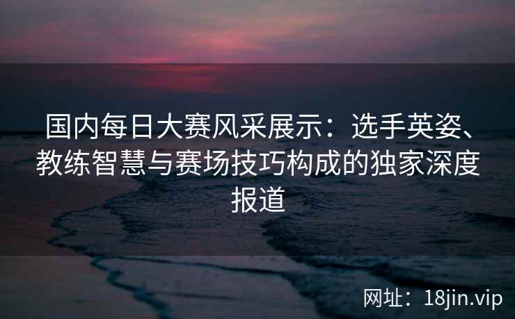 国内每日大赛风采展示：选手英姿、教练智慧与赛场技巧构成的独家深度报道