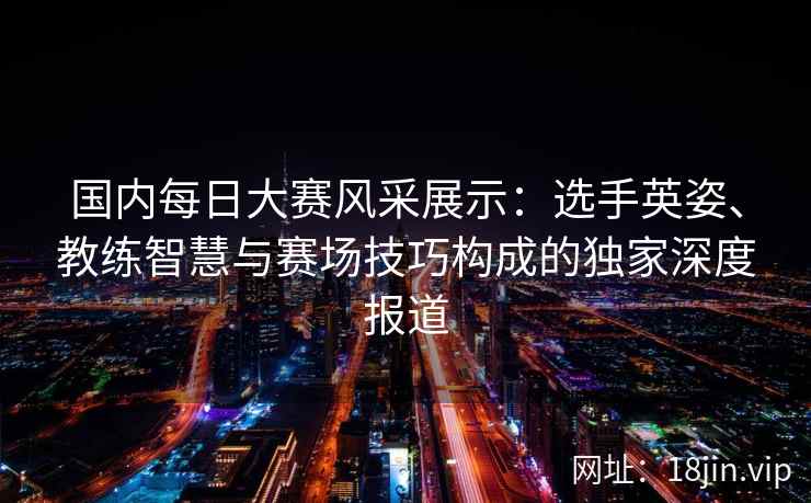 国内每日大赛风采展示：选手英姿、教练智慧与赛场技巧构成的独家深度报道