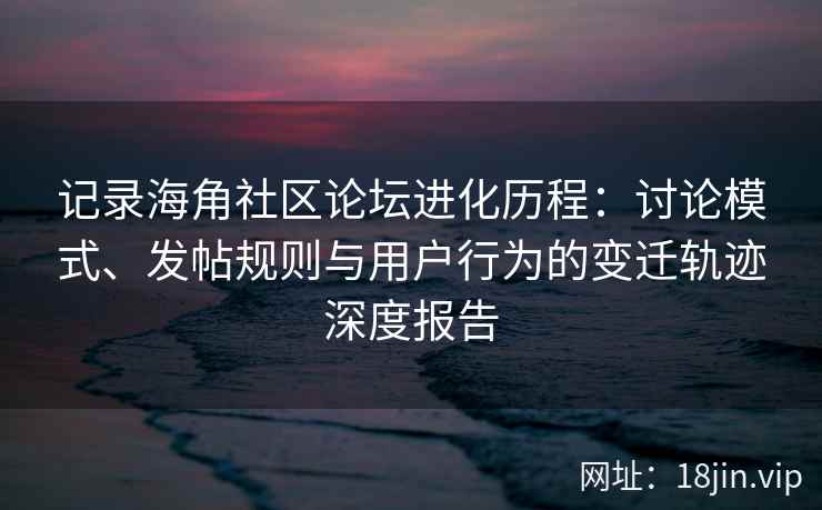 记录海角社区论坛进化历程：讨论模式、发帖规则与用户行为的变迁轨迹深度报告