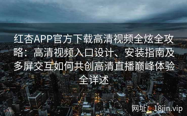 红杏APP官方下载高清视频全炫全攻略：高清视频入口设计、安装指南及多屏交互如何共创高清直播巅峰体验全详述