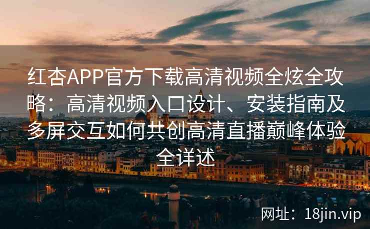红杏APP官方下载高清视频全炫全攻略：高清视频入口设计、安装指南及多屏交互如何共创高清直播巅峰体验全详述