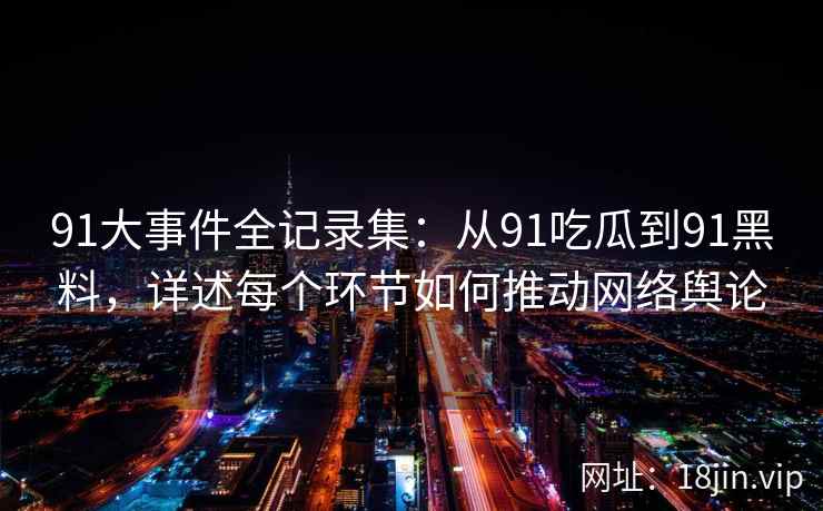 91大事件全记录集：从91吃瓜到91黑料，详述每个环节如何推动网络舆论