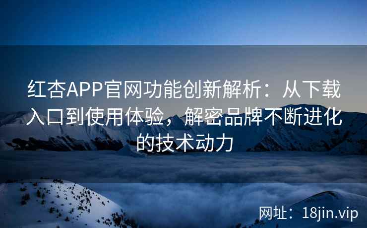红杏APP官网功能创新解析：从下载入口到使用体验，解密品牌不断进化的技术动力