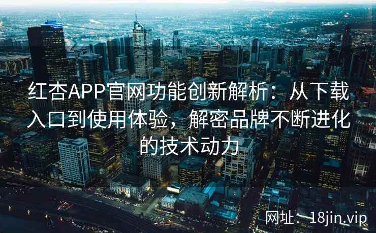 红杏APP官网功能创新解析：从下载入口到使用体验，解密品牌不断进化的技术动力